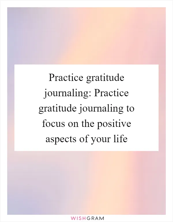 Practice gratitude journaling: Practice gratitude journaling to focus on the positive aspects of your life