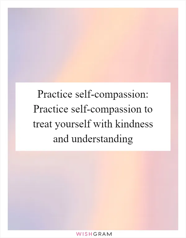 Practice self-compassion: Practice self-compassion to treat yourself with kindness and understanding