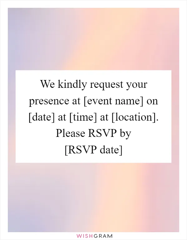 We kindly request your presence at [event name] on [date] at [time] at [location]. Please RSVP by [RSVP date]