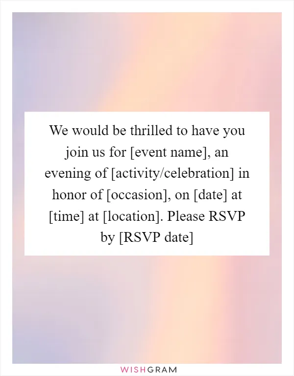 We would be thrilled to have you join us for [event name], an evening of [activity/celebration] in honor of [occasion], on [date] at [time] at [location]. Please RSVP by [RSVP date]