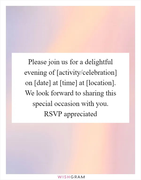 Please join us for a delightful evening of [activity/celebration] on [date] at [time] at [location]. We look forward to sharing this special occasion with you. RSVP appreciated