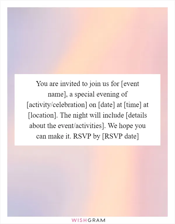 You are invited to join us for [event name], a special evening of [activity/celebration] on [date] at [time] at [location]. The night will include [details about the event/activities]. We hope you can make it. RSVP by [RSVP date]