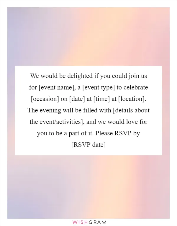We would be delighted if you could join us for [event name], a [event type] to celebrate [occasion] on [date] at [time] at [location]. The evening will be filled with [details about the event/activities], and we would love for you to be a part of it. Please RSVP by [RSVP date]