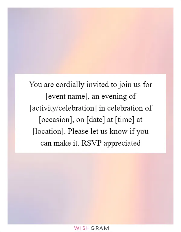 You are cordially invited to join us for [event name], an evening of [activity/celebration] in celebration of [occasion], on [date] at [time] at [location]. Please let us know if you can make it. RSVP appreciated