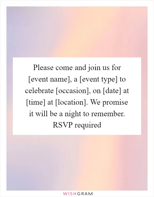 Please come and join us for [event name], a [event type] to celebrate [occasion], on [date] at [time] at [location]. We promise it will be a night to remember. RSVP required