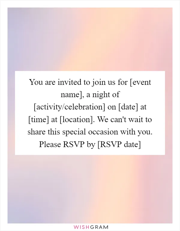 You are invited to join us for [event name], a night of [activity/celebration] on [date] at [time] at [location]. We can't wait to share this special occasion with you. Please RSVP by [RSVP date]