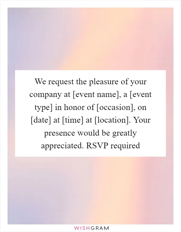 We request the pleasure of your company at [event name], a [event type] in honor of [occasion], on [date] at [time] at [location]. Your presence would be greatly appreciated. RSVP required