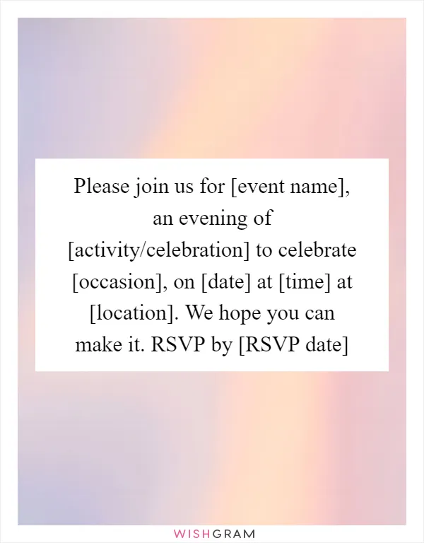 Please join us for [event name], an evening of [activity/celebration] to celebrate [occasion], on [date] at [time] at [location]. We hope you can make it. RSVP by [RSVP date]