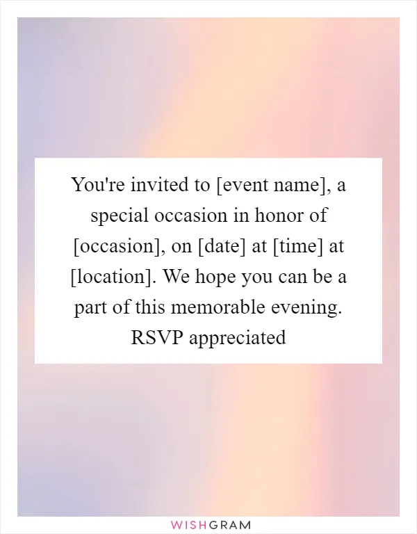 You're invited to [event name], a special occasion in honor of [occasion], on [date] at [time] at [location]. We hope you can be a part of this memorable evening. RSVP appreciated