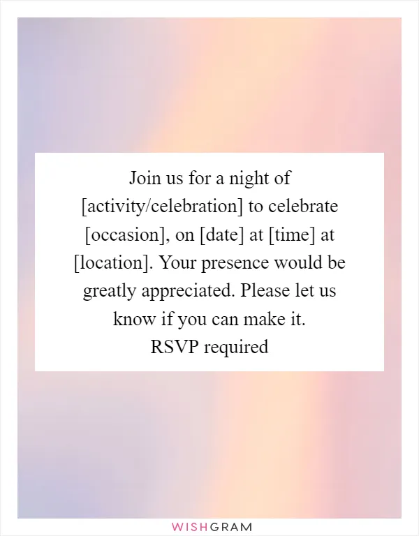 Join us for a night of [activity/celebration] to celebrate [occasion], on [date] at [time] at [location]. Your presence would be greatly appreciated. Please let us know if you can make it. RSVP required