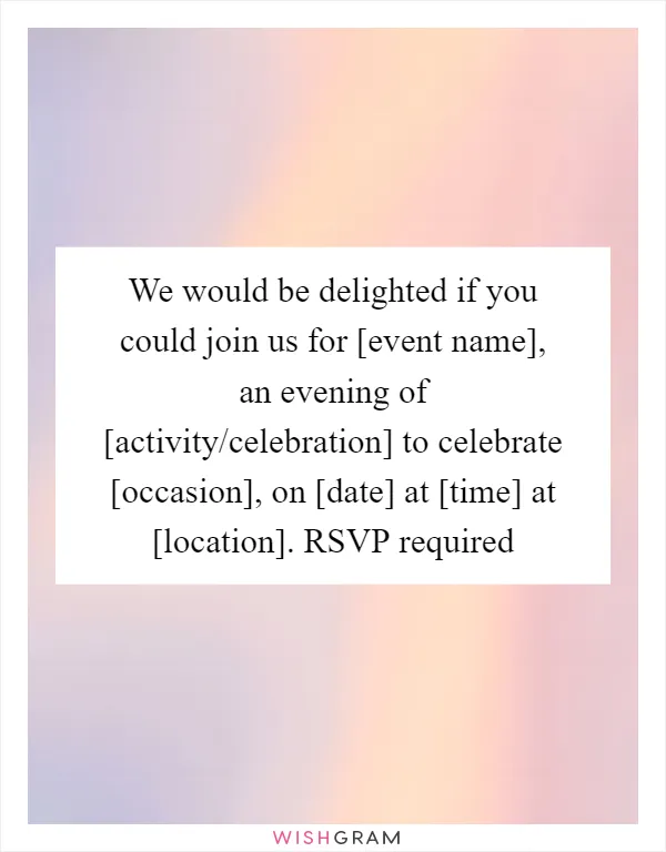 We would be delighted if you could join us for [event name], an evening of [activity/celebration] to celebrate [occasion], on [date] at [time] at [location]. RSVP required
