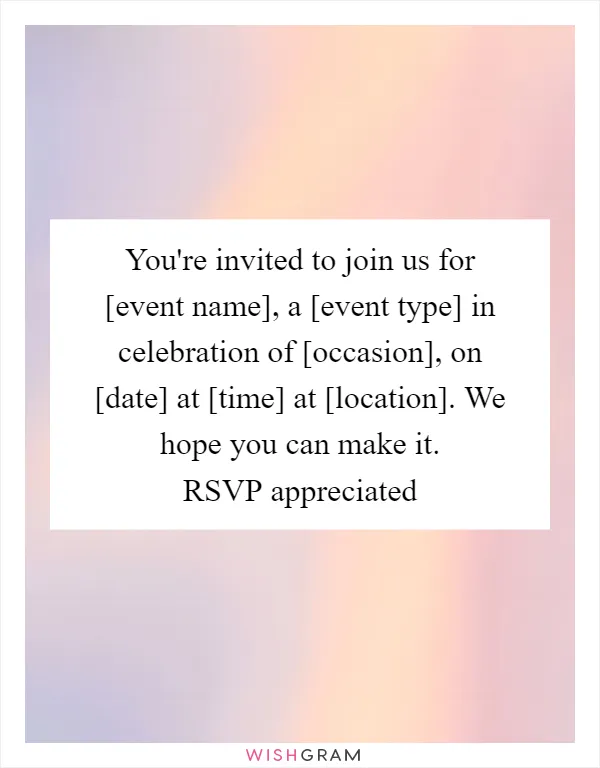 You're invited to join us for [event name], a [event type] in celebration of [occasion], on [date] at [time] at [location]. We hope you can make it. RSVP appreciated