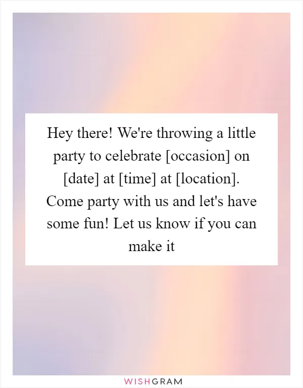Hey there! We're throwing a little party to celebrate [occasion] on [date] at [time] at [location]. Come party with us and let's have some fun! Let us know if you can make it