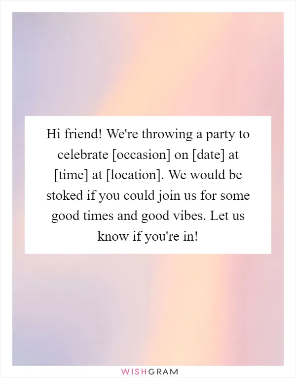 Hi friend! We're throwing a party to celebrate [occasion] on [date] at [time] at [location]. We would be stoked if you could join us for some good times and good vibes. Let us know if you're in!