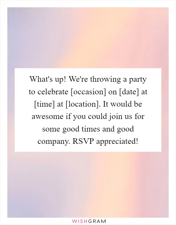 What's up! We're throwing a party to celebrate [occasion] on [date] at [time] at [location]. It would be awesome if you could join us for some good times and good company. RSVP appreciated!