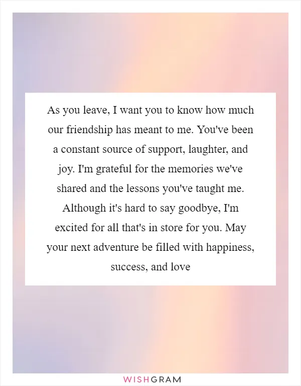 As you leave, I want you to know how much our friendship has meant to me. You've been a constant source of support, laughter, and joy. I'm grateful for the memories we've shared and the lessons you've taught me. Although it's hard to say goodbye, I'm excited for all that's in store for you. May your next adventure be filled with happiness, success, and love