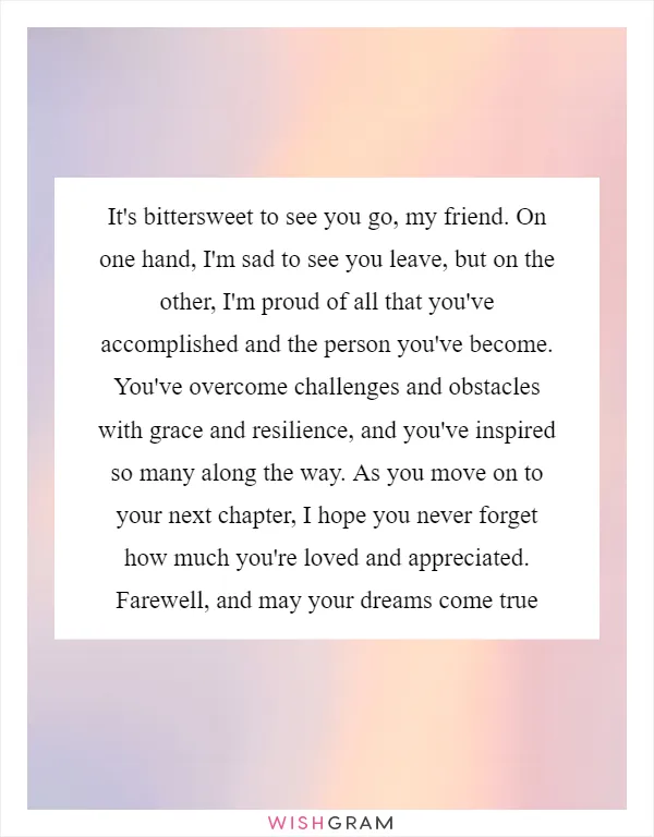 It's bittersweet to see you go, my friend. On one hand, I'm sad to see you leave, but on the other, I'm proud of all that you've accomplished and the person you've become. You've overcome challenges and obstacles with grace and resilience, and you've inspired so many along the way. As you move on to your next chapter, I hope you never forget how much you're loved and appreciated. Farewell, and may your dreams come true