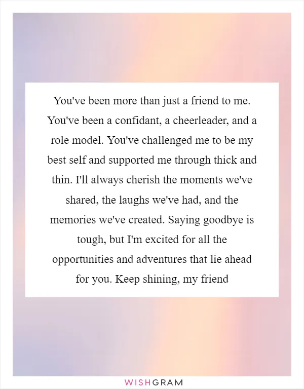 You've been more than just a friend to me. You've been a confidant, a cheerleader, and a role model. You've challenged me to be my best self and supported me through thick and thin. I'll always cherish the moments we've shared, the laughs we've had, and the memories we've created. Saying goodbye is tough, but I'm excited for all the opportunities and adventures that lie ahead for you. Keep shining, my friend