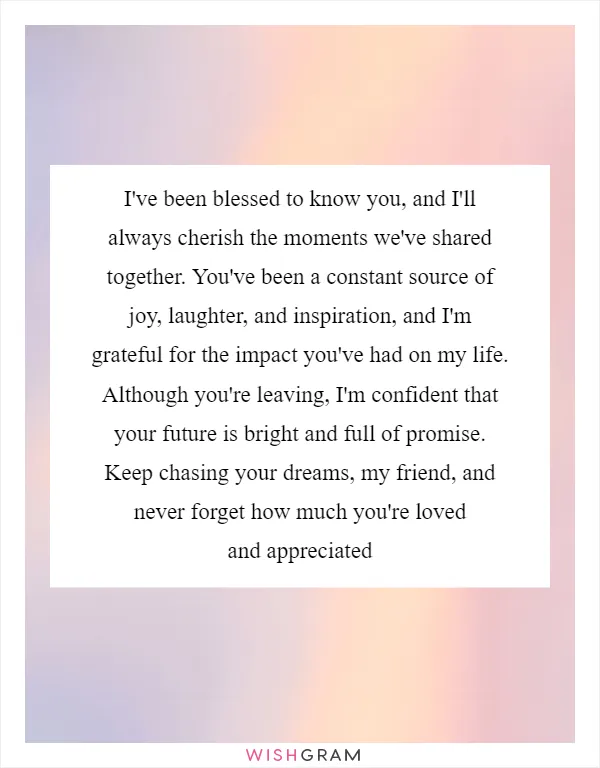 I've been blessed to know you, and I'll always cherish the moments we've shared together. You've been a constant source of joy, laughter, and inspiration, and I'm grateful for the impact you've had on my life. Although you're leaving, I'm confident that your future is bright and full of promise. Keep chasing your dreams, my friend, and never forget how much you're loved and appreciated