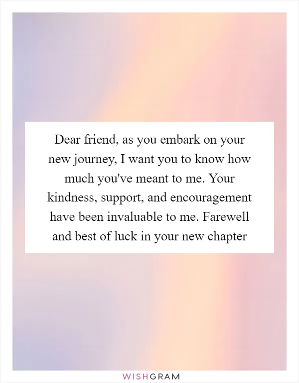 Dear friend, as you embark on your new journey, I want you to know how much you've meant to me. Your kindness, support, and encouragement have been invaluable to me. Farewell and best of luck in your new chapter