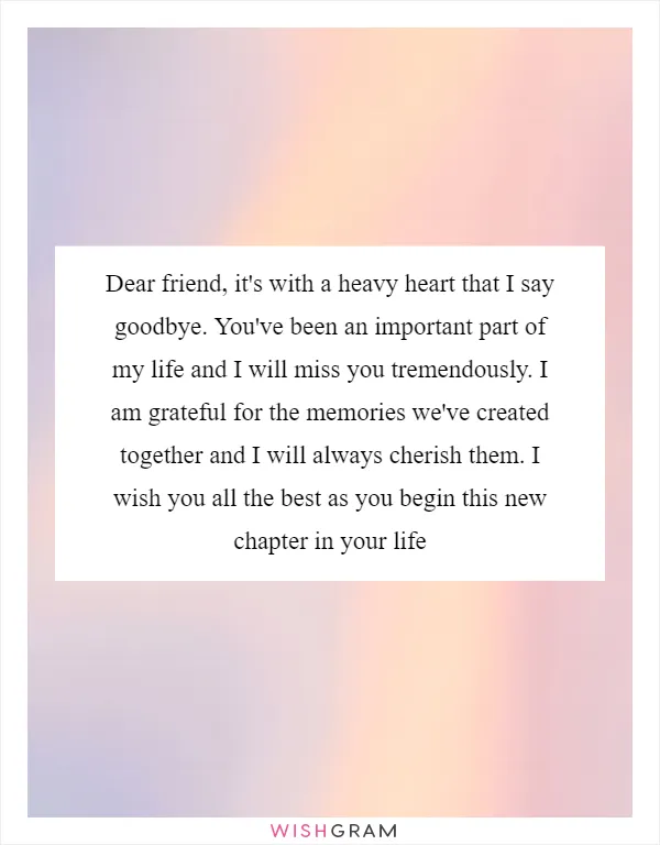 Dear friend, it's with a heavy heart that I say goodbye. You've been an important part of my life and I will miss you tremendously. I am grateful for the memories we've created together and I will always cherish them. I wish you all the best as you begin this new chapter in your life