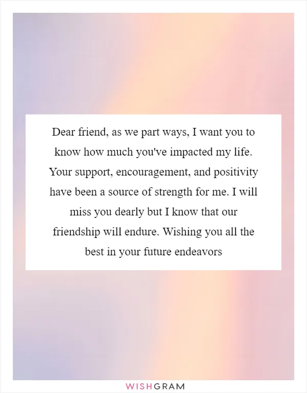 Dear friend, as we part ways, I want you to know how much you've impacted my life. Your support, encouragement, and positivity have been a source of strength for me. I will miss you dearly but I know that our friendship will endure. Wishing you all the best in your future endeavors