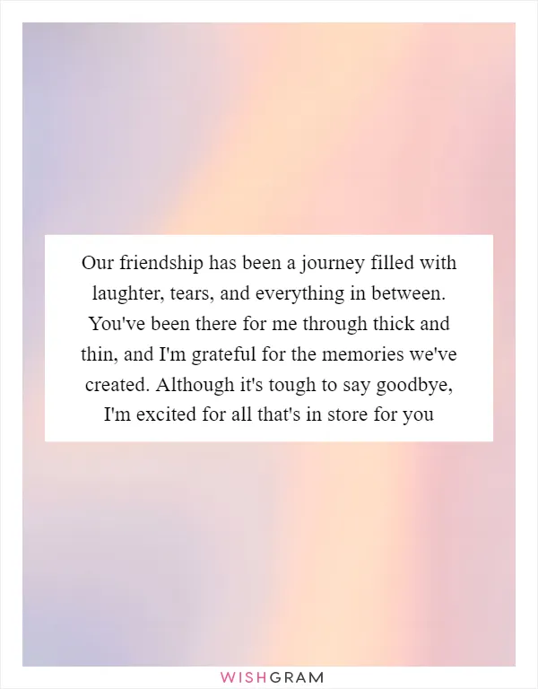 Our friendship has been a journey filled with laughter, tears, and everything in between. You've been there for me through thick and thin, and I'm grateful for the memories we've created. Although it's tough to say goodbye, I'm excited for all that's in store for you