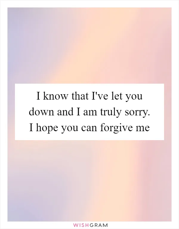 I know that I've let you down and I am truly sorry. I hope you can forgive me