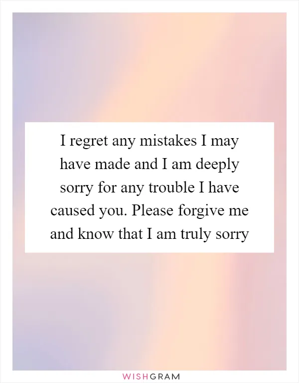 I regret any mistakes I may have made and I am deeply sorry for any trouble I have caused you. Please forgive me and know that I am truly sorry