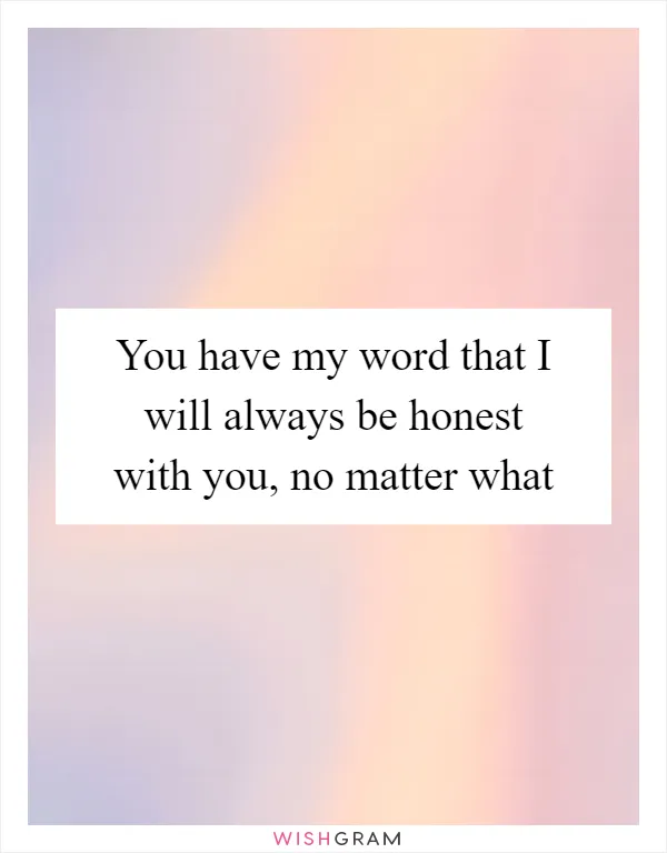 You have my word that I will always be honest with you, no matter what