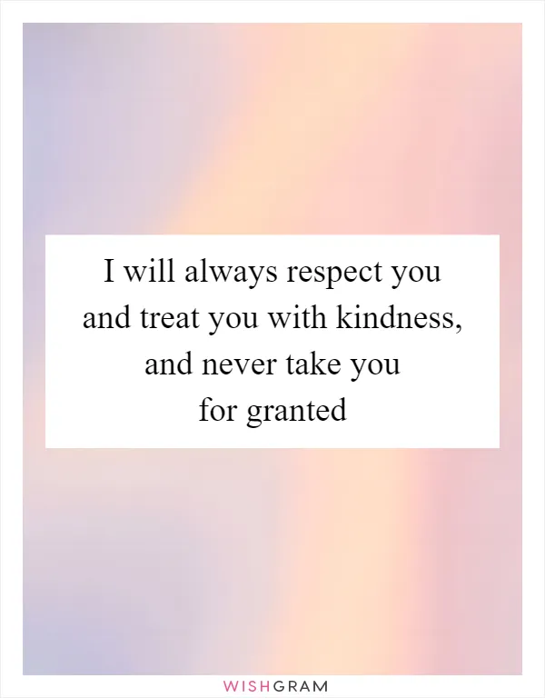 I will always respect you and treat you with kindness, and never take you for granted