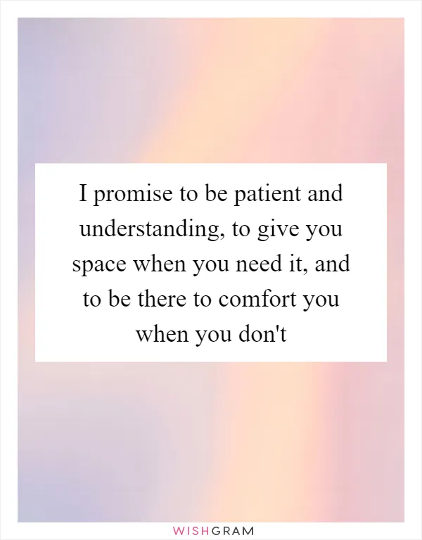 I promise to be patient and understanding, to give you space when you need it, and to be there to comfort you when you don't