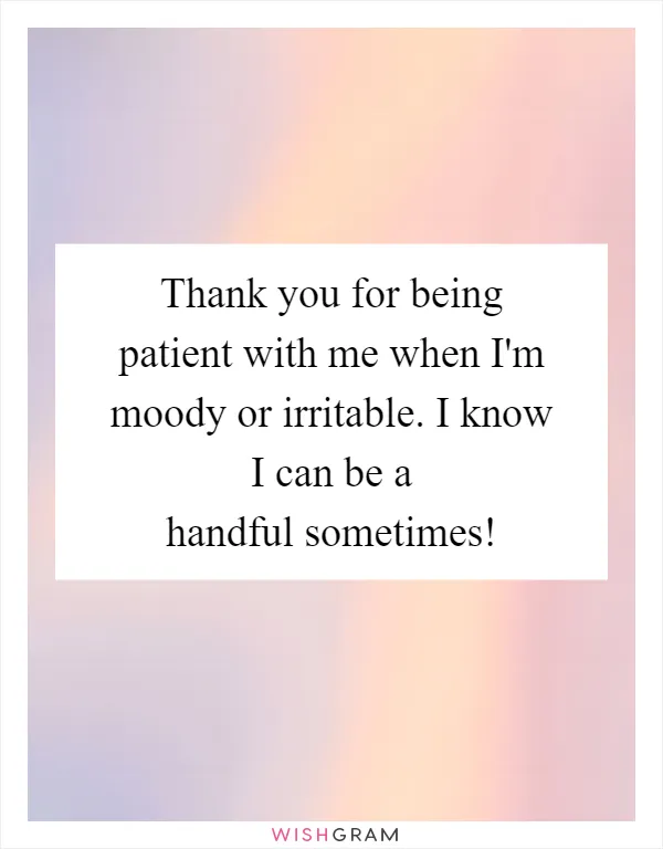 Thank you for being patient with me when I'm moody or irritable. I know I can be a handful sometimes!