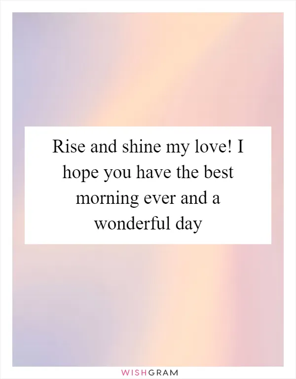 Rise and shine my love! I hope you have the best morning ever and a wonderful day