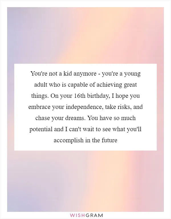 You're not a kid anymore - you're a young adult who is capable of achieving great things. On your 16th birthday, I hope you embrace your independence, take risks, and chase your dreams. You have so much potential and I can't wait to see what you'll accomplish in the future