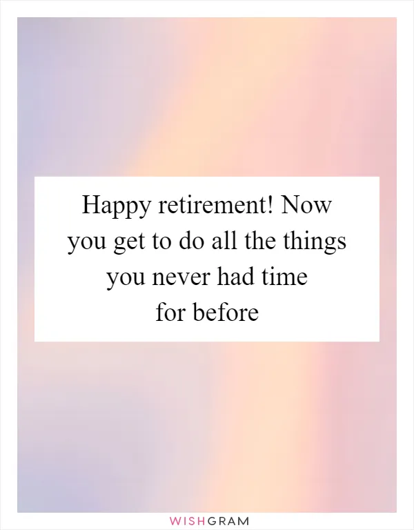 Happy retirement! Now you get to do all the things you never had time for before