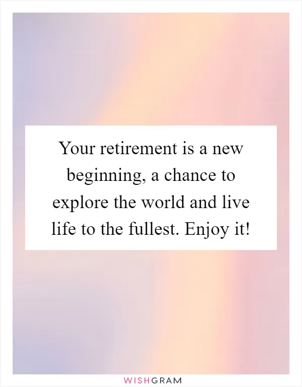 Your retirement is a new beginning, a chance to explore the world and live life to the fullest. Enjoy it!