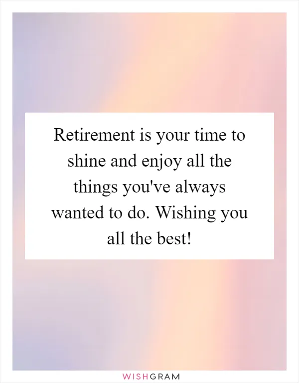 Retirement is your time to shine and enjoy all the things you've always wanted to do. Wishing you all the best!