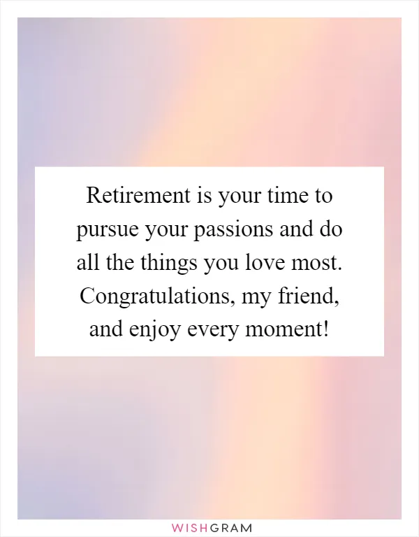 Retirement is your time to pursue your passions and do all the things you love most. Congratulations, my friend, and enjoy every moment!