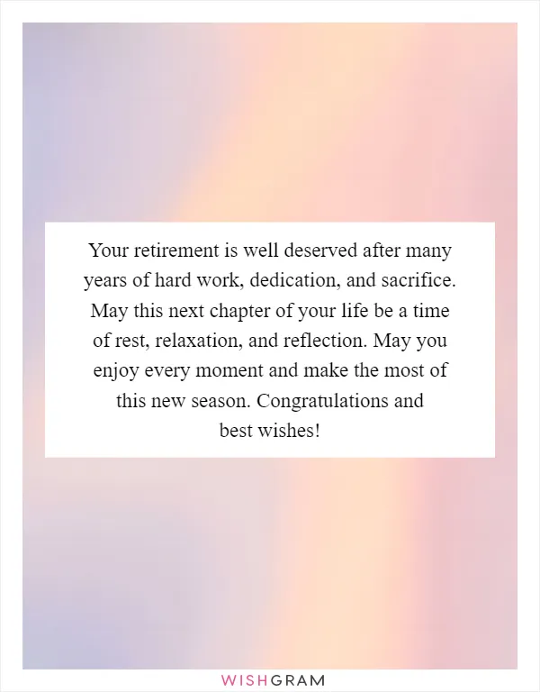 Your retirement is well deserved after many years of hard work, dedication, and sacrifice. May this next chapter of your life be a time of rest, relaxation, and reflection. May you enjoy every moment and make the most of this new season. Congratulations and best wishes!