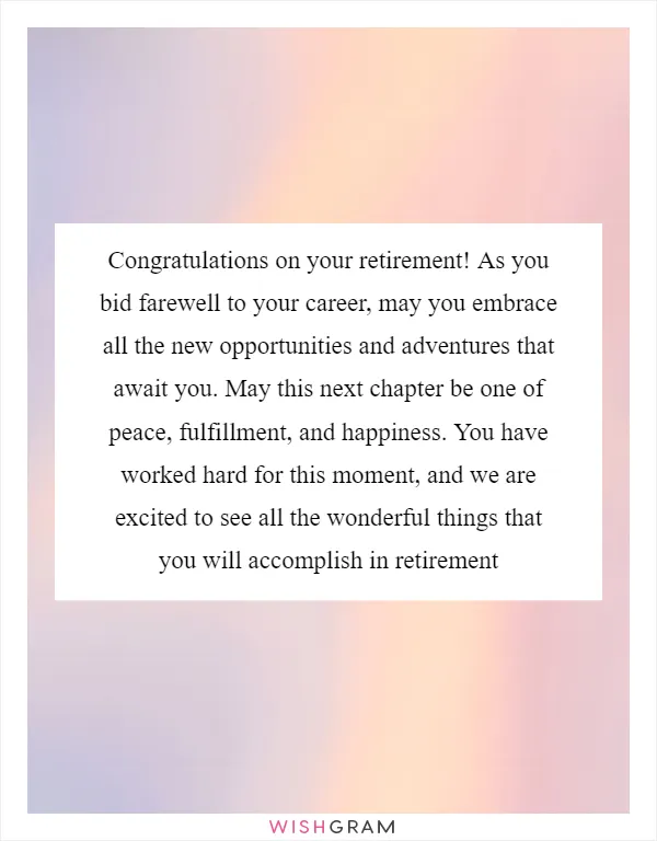 Congratulations on your retirement! As you bid farewell to your career, may you embrace all the new opportunities and adventures that await you. May this next chapter be one of peace, fulfillment, and happiness. You have worked hard for this moment, and we are excited to see all the wonderful things that you will accomplish in retirement