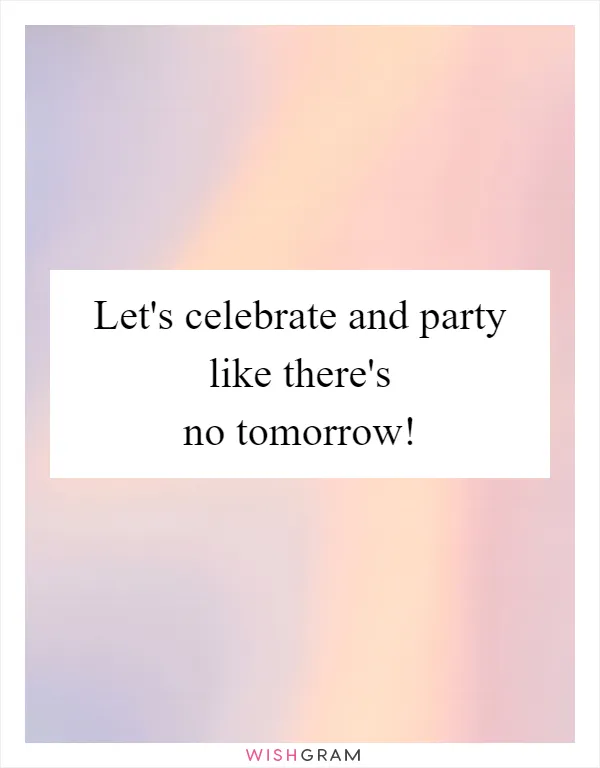 Let's celebrate and party like there's no tomorrow!