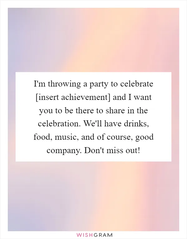 I'm throwing a party to celebrate [insert achievement] and I want you to be there to share in the celebration. We'll have drinks, food, music, and of course, good company. Don't miss out!