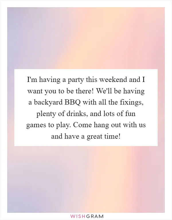 I'm having a party this weekend and I want you to be there! We'll be having a backyard BBQ with all the fixings, plenty of drinks, and lots of fun games to play. Come hang out with us and have a great time!