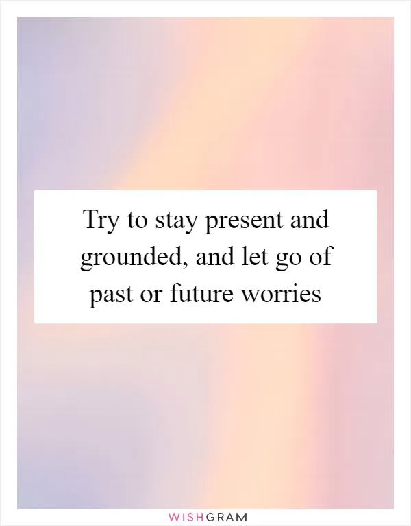 Try to stay present and grounded, and let go of past or future worries
