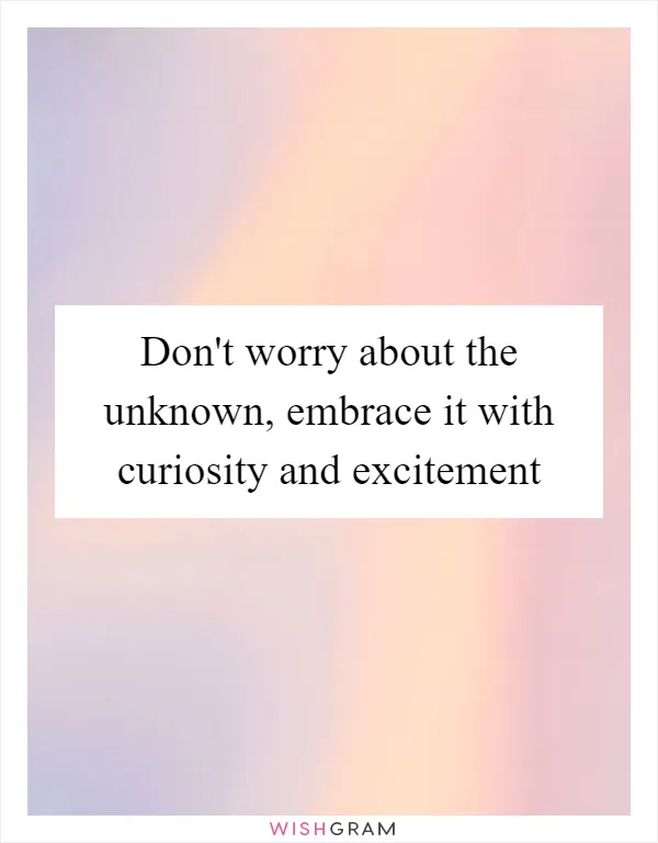 Don't worry about the unknown, embrace it with curiosity and excitement