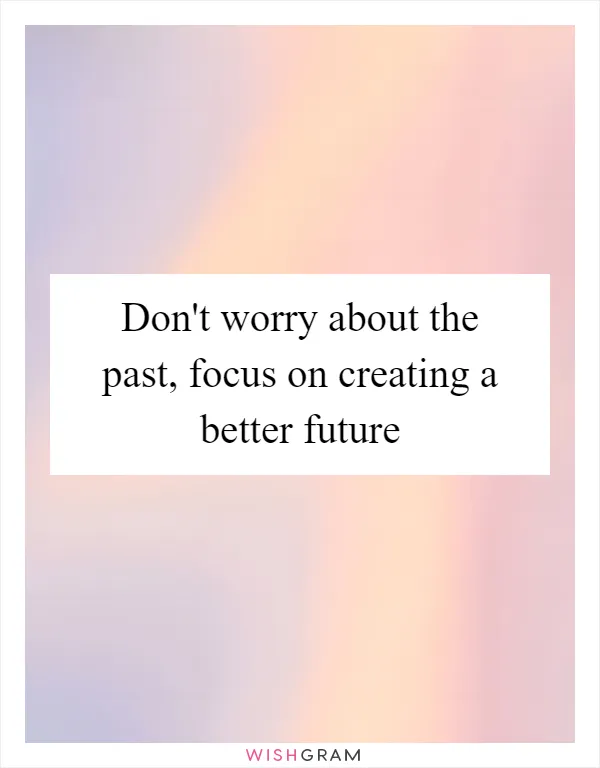Don't worry about the past, focus on creating a better future