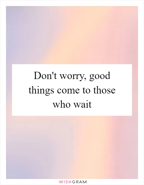 Don't worry, good things come to those who wait