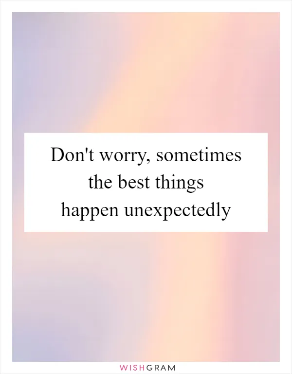Don't worry, sometimes the best things happen unexpectedly