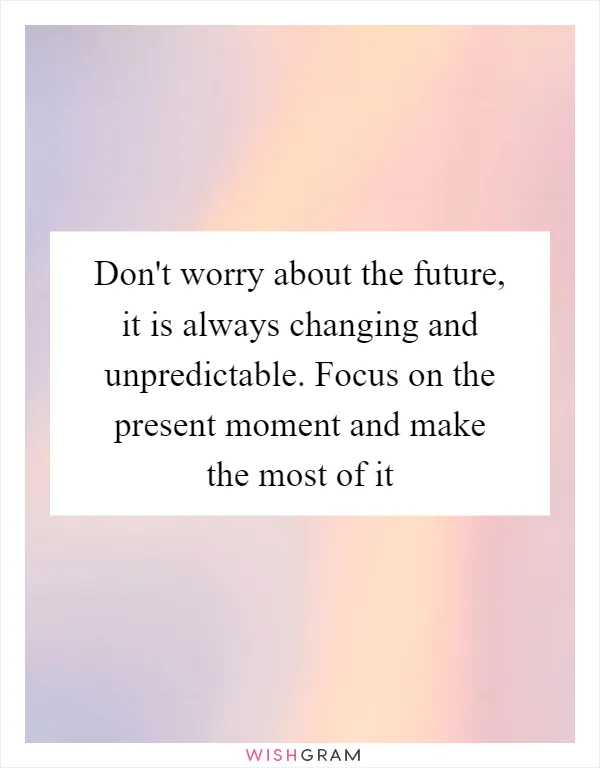 Don't worry about the future, it is always changing and unpredictable. Focus on the present moment and make the most of it